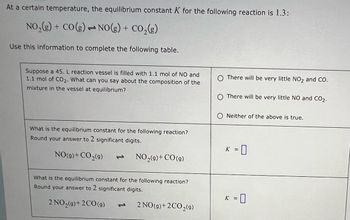 ### Understanding Equilibrium Constant \( K \) for Chemical Reactions

At a certain temperature, the equilibrium constant \( K \) for the reaction:

\[ \text{NO}_2(g) + \text{CO}(g) \rightleftharpoons \text{NO}(g) + \text{CO}_2(g) \]

is given as 1.3. Use this information to complete the following exercises.

#### Problem 1: Analyzing the Reaction Mixture

Suppose a 45 L reaction vessel is filled with 1.1 mol of NO and 1.1 mol of CO\(_2\). What can you infer about the composition of the mixture at equilibrium?

- **Options:**
  - There will be very little NO\(_2\) and CO.
  - There will be very little NO and CO\(_2\).
  - Neither of the above is true.

#### Problem 2: Calculating Equilibrium Constants

1. **For the reaction:**

   \[ \text{NO}(g) + \text{CO}_2(g) \rightleftharpoons \text{NO}_2(g) + \text{CO}(g) \]

   - What is the equilibrium constant for this reaction?
   - **Round your answer to 2 significant digits.**
   - \( K = \square \)

2. **For the reaction:**

   \[ 2 \text{NO}_2(g) + 2 \text{CO}(g) \rightleftharpoons 2 \text{NO}(g) + 2 \text{CO}_2(g) \]

   - What is the equilibrium constant for this reaction?
   - **Round your answer to 2 significant digits.**
   - \( K = \square \)

This exercise encourages students to consider the stoichiometry and equilibrium of chemical reactions, emphasizing the significance of \( K \) in predicting reaction behavior under different conditions.