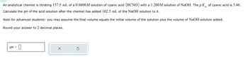 An analytical chemist is titrating 157.5 mL of a 0.6800 M solution of cyanic acid (HCNO) with a 1.200 M solution of NaOH. The \( pK_a \) of cyanic acid is 3.46.

Calculate the pH of the acid solution after the chemist has added 102.5 mL of the NaOH solution to it.

*Note for advanced students:* you may assume the final volume equals the initial volume of the solution plus the volume of NaOH solution added.

Round your answer to 2 decimal places.

![pH =](box for input) [X (cancel button)] [↻ (reset button)]