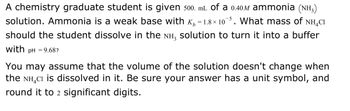 A chemistry graduate student is given 500. mL of a 0.40 M ammonia (NH₃) solution. Ammonia is a weak base with \( K_b = 1.8 \times 10^{-5} \). What mass of NH₄Cl should the student dissolve in the NH₃ solution to turn it into a buffer with \( pH = 9.68 \)?

You may assume that the volume of the solution doesn't change when the NH₄Cl is dissolved in it. Be sure your answer has a unit symbol, and round it to 2 significant digits.