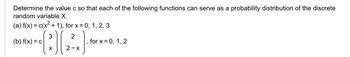 Determine the value c so that each of the following functions can serve as a probability distribution of the discrete
random variable X.
(a) f(x) = c(x²+1), for x =0, 1, 2, 3
3
(b) f(x) = c
(:)[(2²)
X
2-X
for x = 0, 1, 2