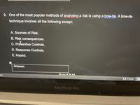 9. One of the most popular methods of analysing a risk is using a bow-tie. A bow-tie
technique involves all the following except:
A. Sources of Risk.
B. Risk consequences.
C. Preventive Controls.
D. Response Controls.
E. Impact.
Answer:
es)
E Focus
MacBook Pro
