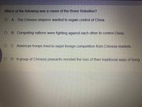 Which of the following was a cause of the Boxer Rebellion?
O A. The Chinese emperor wanted to regain control of China.
O B. Competing nations were fighting against each other to control China.
O C. American troops tried to expel foreign competition from Chinese markets.
O D. Agroup of Chinese peasants resisted the loss of their traditional ways of living.
