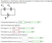 The capacitors C, = 29.5 µF and C2 = 59 µF are connected to a 12-V battery as shown in the figure be
What is the equivalent capacitance of the circuit?
C,
C2
V
The equivalent capacitance, Ceg =| 19.66
Units uF
What is the charge in each capacitor?
The charge in C1, Q, = 354
x Units uC
The charge in C2, Q2 = 708
x Units pC
What is the drop of potential across each capacitor?
The potential difference across C,, AV, =
Units V
The potential difference across C2, AV, =
Units V
