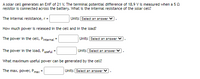 A solar cell generates an EMF of 21 V. The terminal potential difference of 18.9 V is measured when a 50
resistor is connected across the battery. What is the internal resistance of the solar cell?
The internal resistance, r=
Units Select an answer
How much power is released in the cell and in the load?
The power in the cell, Pinternal =
Units Select an answer V
The power in the load, Puseful =
Units Select an answer
What maximum useful power can be generated by the cell?
The max. power, Pmax
Units Select an answer
