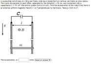 A conducting rod of mass m = 50 g can freely slide down along the two vertical rail tracks as show below.
The tracks are parallel to each other, separated by the distance l = 35 cm, and connected with a
capacitance C= 151 mF (the entire system form a circuit). Find the acceleration of the rode if the there is
an external uniform magnetic field B = 1.6 T perpendicular to the tracks. Take g = 9.81 m/s.
O B
m
The acceleration, a =
Units Select an answer
