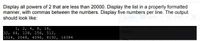 Display all powers of 2 that are less than 20000. Display the list in a properly formatted
manner, with commas between the numbers. Display five numbers per line. The output
should look like:
1, 2, 4, 8, 16,
32, 64, 128, 256, 512,
1024, 2048, 4096, 8192, 16384
