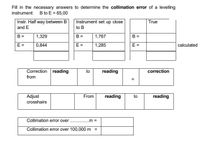 Fill in the necessary answers to determine the collimation error of a levelling
instrument: B to E = 65,00
Instr. Half way between B
and E
Instrument set up close
True
to B
B =
1,329
B =
1,767
B =
E =
0,844
E =
1,285
E =
calculated
Correction reading
to
reading
correction
from
%3D
Adjust
crosshairs
From
reading
to
reading
Collimation error over
.m =
Collimation error over 100,000 m
II
II
