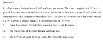 Question 3
A cooling tower is designed to cool 340 kg of water per minute. The water is supplied at 42°C and it is
sprayed down into the column of air which enters the bottom of the tower at a rate of 540 kg/min with
a temperature of 18°C and relative humidity of 60%. The moist air leaves the top of the tower saturated
at 27°C. The whole process occurs at a constant pressure of 1.013 bar.
3.1
Give three reasons for water loss in cooling towers, and determine
the temperature of the water leaving the tower, and
the flow rate of make-up water required to replace the evaporated.
3.2
3.3