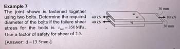 Example 7
The joint shown is fastened together
using two bolts. Determine the required
diameter of the bolts if the failure shear
stress for the bolts is fail = 350 MPa.
Use a factor of safety for shear of 2.5.
[Answer: d = 13.5mm.]
40 KN
40 kN
30 mm
80 KN
30 mm