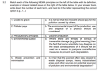 3.2
Match each of the following NEMA principles on the left of the table with its definition,
example or closest related issue on the right of the table below. In your answer book,
write down the number of each term, and next to it the letter representing the correct
option e.g., 1. J
1. Cradle to grave
a. it is not fair that the innocent should pay for the
pollution caused by others.
|2. Polluter pays
b. The environmental impact of the production, use
and disposal of a product should be
considered.
| 3. Precautionary principles
4. Environmental justice
c. Cleaner production
d. Where there are threats of serious or
irreversible damage (e.g global warming) then
the fact that some scientists may disagree on
the exact consequences of it should not be
used as a reason to postpone cost-effective
measures to prevent such degradation.
5. Waste prevention and
minimisation
e. Is it fair that the poorest often stay closest to
waste disposal dumps, heavy industrialised
areas and other sources (or potential sources)
of pollution and environmental degradation?
