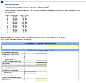 Required information
[The following information applies to the questions displayed below.]
Alden Company's monthly data for the past year follow. Management wants to use these data to predict future variable
and fixed costs.
Month Units Sold
1
2
3
4
5
T7BSGHA
6
8
9
10
11
12
319,500
164,500
264,500
204,500
289,500
189,500
360,500
269,500
76,100
149,500
93,500
99,500
Total Cost
$ 157,000
100, 750
205, 100
Total cost at the highest volume
Variable costs at highest volume:
Highest volume
Variable cost per unit
Total variable costs at highest volume
Total fixed costs
99,500
201,000
111,500
1. Estimate both the variable costs per unit and the total monthly fixed costs using the high-low method.
Note: Do not round intermediate calculations.
Total cost at the lowest volume
Variable costs at lowest volume:
Lowest volume
Variable cost per unit
Total variable costs at lowest volume
Total fixed costs
281,644
151,250
65,500
130, 125
93,500
82,150
High-Low method - Calculation of variable cost per unit
High-Low method - Calculation of fixed costs
0