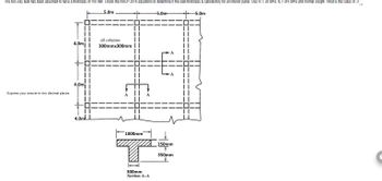 Jm
The two-way slab has been assumed to have a thickness of 150 mm. Check the NSCP 2015 equations to determine if the slab thickness is satisfactory for an interior panel. Use fc = 28 MPa, fy = 415 MPa and normal weight. What is the value of a
5.0m
Express your answer in two decimal places.
4.0m
4.0m
4.0ml L
all columns
300mmx300mm
1000mm
300mm
Section A-A
-5.0m
150mm
+
350mm
-5.0m