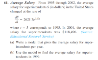 Average Salary From 1995 through 2002, the average
salary for superintendents S (in dollars) in the United States
changed at the rate of
dS
= 2621.7e0.07t
dt
where t = 5 corresponds to 1995. In 2001, the average
salary for superintendents was $118,496. (Source:
Educational Research Service)
(a) Write a model that gives the average salary for super-
intendents per year.
(b) Use the model to find the average salary for superin-
tendents in 1999.
