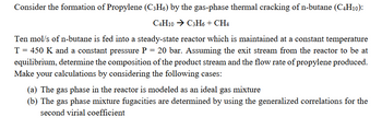 Consider the formation of Propylene (C;H6) by the gas-phase thermal cracking of n-butane (C4H10):
C4H10 → C3H6 + CH4
Ten mol/s of n-butane is fed into a steady-state reactor which is maintained at a constant temperature
T = 450 K and a constant pressure P = 20 bar. Assuming the exit stream from the reactor to be at
equilibrium, determine the composition of the product stream and the flow rate of propylene produced.
Make your calculations by considering the following cases:
(a) The gas phase in the reactor is modeled as an ideal gas mixture
(b) The gas phase mixture fugacities are determined by using the generalized correlations for the
second virial coefficient
