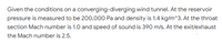 Given the conditions on a converging-diverging wind tunnel. At the reservoir
pressure is measured to be 200,000 Pa and density is 1.4 kg/m^3. At the throat
section Mach number is 1.0 and speed of sound is 390 m/s. At the exit/exhaust
the Mach number is 2.5.
