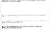 Problem 1: Suppose a car approaches a hill and has an initial speed of 114 km/h at the bottom of the hill. The driver takes her foot
off of the gas pedal and allows the car to coast up the hill.
Part (a) If the car has the initial speed stated at a height of h = 0, how high, in meters, can the car coast up a hill if work done by friction is
negligible?
Numeric : A numeric value is expected and not an expression.
ho =
Part (b) If, in actuality, a 750-kg car with an initial speed of 114 km/h is observed to coast up a hill and stops at a height 21 m above its starting
point, how much thermal energy was generated by friction in J?
Numeric : A numeric value is expected and not an expression.
Part (c) What is the magnitude of the average force of friction, in newtons, if the hill has a slope 2.9° above the horizontal?
Numeric : A numeric value is expected and not an expression.
IFl =
