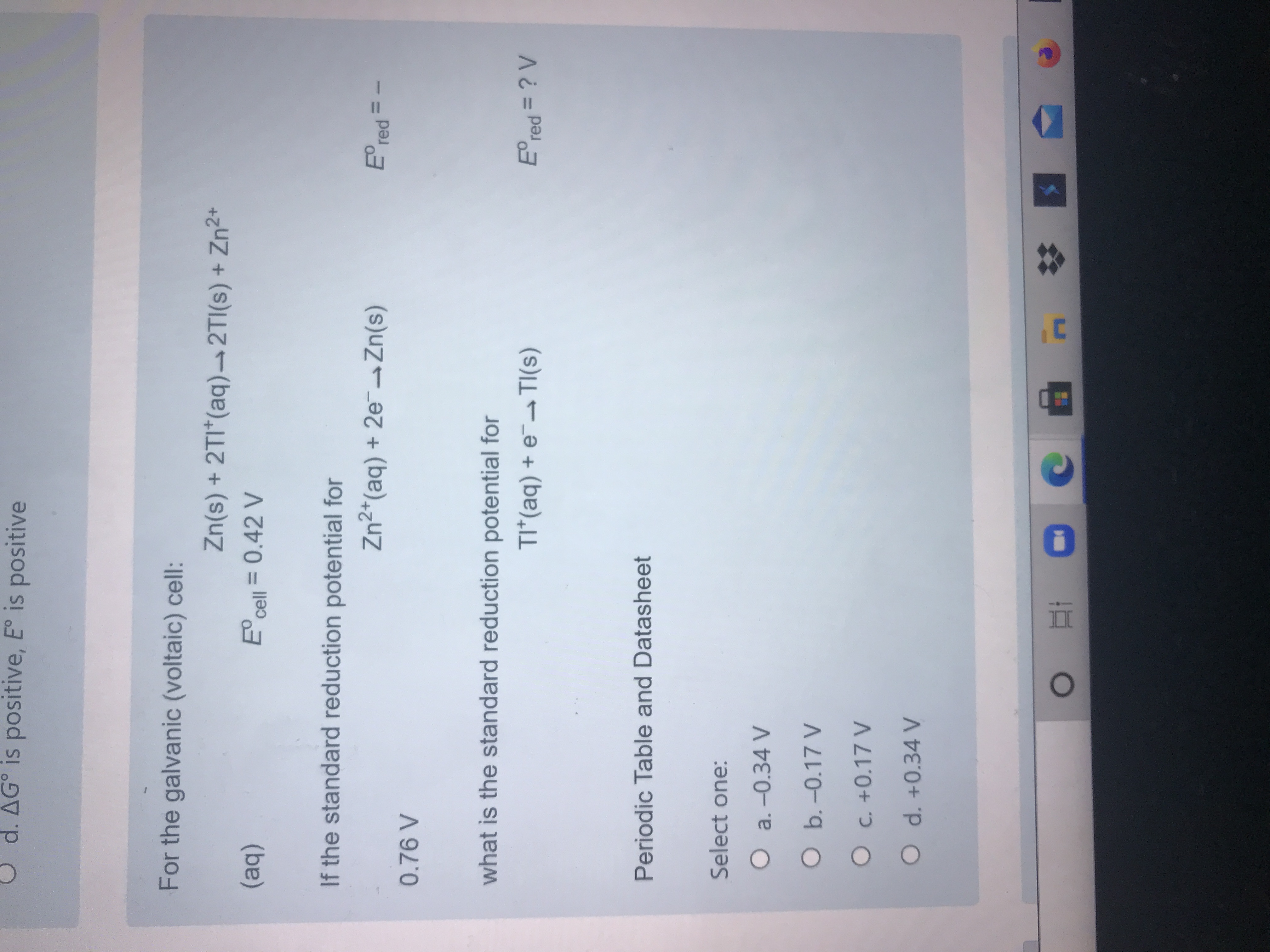 For the galvanic (voltaic) cell:
Zn(s) + 2TI*(aq)→ 2TI(s) + Zn2*
(aq)
E cell = 0.42 V
If the standard reduction potential for
Zn2*(aq) + 2e¬Zn(s)
E° red =
1.
0.76 V
what is the standard reduction potential for
TI*(aq) + e¯-TI(s)
E°red = ? V
%3D
Periodic Table and Datasheet
Select one:
O a. -0.34 V
Ob.-0.17 V
O C. +0.17 V
O d. +0.34 V
