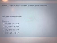 Arrange LiF, HCI, HF, and F2 in order of increasing normal boiling point.
Data sheet and Periodic Table
Select one:
O a. F2< HF < HCI < LiF
O b. F2< HCI < HF < LiF
Oc. F2< HCI < LiF < HF
d. HF < LiF < HCI < F2
