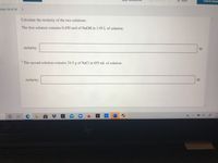 **Title: Calculating Molarity of Solutions**

**Objective:** 
Learn how to calculate the molarity of two solutions using given data.

---

**Problem Statement:**

Calculate the molarity of the two solutions.

1. **First Solution:**

   - Contains 0.450 mol of NaOH in 1.95 L of solution.  
   - **Molarity:** [ ________ ] M

2. **Second Solution:**

   - Contains 24.5 g of NaCl in 855 mL of solution.  
   - **Molarity:** [ ________ ] M

---

**Instructions:**

1. **Understanding Molarity:**
   - Molarity (\(M\)) is a measure of concentration representing the number of moles of a solute per liter of solution. The formula to calculate molarity is:
     \[
     M = \frac{\text{moles of solute}}{\text{liters of solution}}
     \]

2. **For the First Solution:**
   - Directly apply the formula using the given moles of NaOH and volume in liters.

3. **For the Second Solution:**
   - Convert the mass of NaCl to moles using its molar mass (approximately 58.44 g/mol).
   - Convert the volume from milliliters to liters.
   - Apply the molarity formula.

--- 

**Note:**
Remember to show all calculation steps clearly for better understanding.