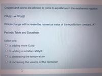 Oxygen and ozone are allowed to come to equilibrium in the exothermic reaction
203(g) =302(g)
Which change will increase the numerical value of the equilibrium constant, K?
Periodic Table and Datasheet
Select one:
O a. adding more O2(g)
O b. adding a suitable catalyst
O c. decreasing the temperature
O d. increasing the volume of the container
