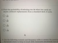 8. Find the probability of selecting two 8s when two cards are
drawn (without replacement) from a standard deck of cards.
1.
221
221
3.
676
1
676
9. Use the following scenario and frequency table to answer the question
Savannah wants to keep in touch with classmates and friends over th
