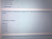 O c. H2O and HCOO-
O d. H3O* and HCOO-
Clear my choice
Formic acid, HCOOH, is a weak acid with a Ka equal to 1.8×104. What is the pH of a 0.0115 M aqueous formic acid
solution?
Periodic Table and Datasheet
Select one:
O a. 5.68
O b. 2.84
O c. 1.81
O d. 0.90
The pain reliever codeine is a weak base with a Kp equal to 1.6x10-6 What is the pH of a 0.05 M aqueous codeine solution
