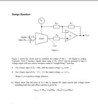 Design Question
Vref
Rref
RG
RM
A1
VOUT
Digital
DAC1
Input, DIN H
n
VDAC
Figure 1
Figure 1 shows the circuit used to condition the output of the n – bit Digital to Analog
Converter “DAC1" having a digital input value of Din. DAC1 may be assumed to have a
voltage output with zero source resistance coded in “straight binary" such that
For a binary input of DIN = 000...000 the output voltage VDAC is 0V
For a binary input of Din= 111...111 the output voltage vDAC is Vref
Where Vref is a positive voltage reference.
(c) Hence show that the error in vour due to opamp DC input current and voltage errors
including both bias and offset currents is given by:
voute = 2Vos + IB|2RM – Rref|+Ios(2RM)
%3D
