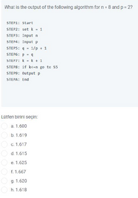 What is the output of the following algorithm for n = 8 and p = 2?
STEP1: start
STEP2: set k - 1
STEP3: Input n
STEP4: Input p
STEP5: q =
1/p + 1
STEP6: p = 9
STEP7: k = k + 1
STEP8: if k<=n go to S5
STEP9: Output p
STEPA: End
Lütfen birini seçin:
а. 1.600
b. 1.619
C. 1.617
d. 1.615
е. 1.625
f. 1.667
O g. 1.620
h. 1.618
