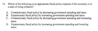 15. Which of the following is an appropriate fiscal policy response if the cconomy is in
a state of rising inflation?
A. Contractionary fiscal policy by decreasing government spending and taxes.
B. Expansionary fiscal policy by increasing govermment spending and taxes.
C. Contractionary fiscal policy by decreasing government spending and increasing
taxes.
D. Expansionary fiscal policy by increasing govermment spending and lowering
taxes.
