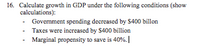 16. Calculate growth in GDP under the following conditions (show
calculations):
- Govemment spending decreased by $400 billon
Taxes were increased by $400 billion
Marginal propensity to save is 40%.
