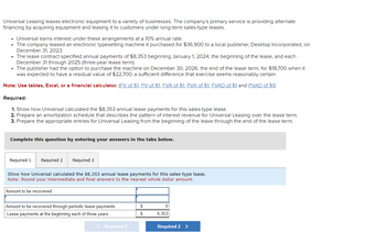 Universal Leasing leases electronic equipment to a variety of businesses. The company's primary service is providing alternate
financing by acquiring equipment and leasing it to customers under long-term sales-type leases.
⚫ Universal earns interest under these arrangements at a 10% annual rate.
• The company leased an electronic typesetting machine it purchased for $36,900 to a local publisher, Desktop Incorporated, on
December 31, 2023.
The lease contract specified annual payments of $8,353 beginning January 1, 2024, the beginning of the lease, and each
December 31 through 2025 (three-year lease term).
⚫ The publisher had the option to purchase the machine on December 30, 2026, the end of the lease term, for $18,700 when it
was expected to have a residual value of $22,700, a sufficient difference that exercise seems reasonably certain.
Note: Use tables, Excel, or a financial calculator. (FV of $1, PV of $1, FVA of $1, PVA of $1, FVAD of $1 and PVAD of $1)
Required:
1. Show how Universal calculated the $8,353 annual lease payments for this sales-type lease.
2. Prepare an amortization schedule that describes the pattern of interest revenue for Universal Leasing over the lease term.
3. Prepare the appropriate entries for Universal Leasing from the beginning of the lease through the end of the lease term.
Complete this question by entering your answers in the tabs below.
Required 1
Required 2
Required 3
Show how Universal calculated the $8,353 annual lease payments for this sales-type lease.
Note: Round your intermediate and final answers to the nearest whole dollar amount.
Amount to be recovered
Amount to be recovered through periodic lease payments
Lease payments at the beginning each of three years
< Required 1
0
$
8,353
Required 2 >