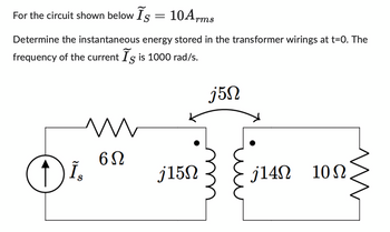 For the circuit shown below Is = 10Arms
S
Determine the instantaneous energy stored in the transformer wirings at t=0. The
frequency of the current Is is 1000 rad/s.
O
Is
N
6Ω
j15N
j5n
j14Ω 10Ω