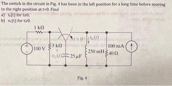 The switch in the circuit in Fig. 4 has been in the left position for a long time before moving
at t=0. Find
to the right position il vino gaiviy not beinuos ad Iliw atnioq olaqolaadt He world
a) i(t) for t20,
b) vc(t) for t20.
1 ΚΩ
zola stolad om grof 6 1010
animalebog
3 knaq
+
vc(1) 25 μF
100 V
|zob sative d
zob as 100 mA
• 250 mH Σ 40 Ω
Fig. 4