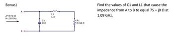 Bonus)
Z-75+10 Q
f1.09 GHz
C1
C=?
L1
L=?
R1
R=50 Q
Find the values of C1 and L1 that cause the
impedance from A to B to equal 75 + j00 at
1.09 GHz.