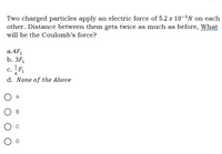 Two charged particles apply an electric force of 5.2 x 10-³N on each
other. Distance between them gets twice as much as before, What
will be the Coulomb’s force?
a.4F,
b. 3F,
c. F.
d. None of the Above
O A
O D
