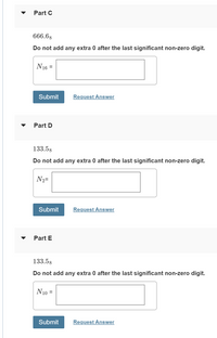 Part C
666.68
Do not add any extra 0 after the last significant non-zero digit.
N16 =
Submit
Request Answer
Part D
133.58
Do not add any extra 0 after the last significant non-zero digit.
N2=
Submit
Request Answer
Part E
133.58
Do not add any extra 0 after the last significant non-zero digit.
N10 =
Submit
Request Answer
