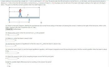 A beam resting on two pivots has a length of L = 6.00 m and mass M = 87.0 kg. The pivot under the left end exerts a normal force n₁ on the beam, and the second pivot placed a
distance = 4.00 m from the left end exerts a normal force n₂. A woman of mass m = 52.0 kg steps onto the left end of the beam and begins walking to the right as in the figure
below. The goal is to find the woman's position when the beam begins to tip.
-L-
m
M
(a) Sketch a free-body diagram, labeling the gravitational and normal forces acting on the beam and placing the woman x meters to the right of the first pivot, which is the
origin. (Submit a file with a maximum size of 1 MB.)
Choose File No file chosen
(b) Where is the woman when the normal force n₁ is the greatest?
x = L
m
(c) What is n, when the beam is about to tip?
N
(d) Use the force equation of equilibrium to find the value of n₂ when the beam is about to tip.
N
(e) Using the result of part (c) and the torque equilibrium equation, with torques computed around the second pivot point, find the woman's position when the beam is about
to tip.
x =
m
(f) Check the answer to part (e) by computing torques around the first pivot point.
x =
m
Except for possible slight differences due to rounding, is the answer the same?
○ Yes
No