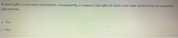 A stock split is a monetary transaction. Consequently, a company that splits its stock must make several financial statement
adjustments.
True
False