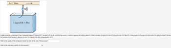 A-C line
Liquid R-134a
A rigid container containing 6.6 kg of saturated liquid R-134a at 24°C is used to fill an air-conditioning system. A valve is opened and allows liquid R-134a to escape the tank into the A-C line until only 0.49 kg of R-134a remains in the tank, at which point the valve is closed. During
the process, heat transfer is allowed to occur to maintain the tank temperature at 24°C.
What is the quality of the refrigerant inside the tank at the end of the process?
What is the total heat transfer for this process?
KJ