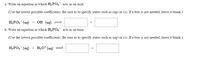 a. Write an equation in which H2 PO3 acts as an acid.
(Use the lowest possible coefficients. Be sure to to specify states such as (aq) or (s). If a box is not needed, leave it blank.)
Hа РОз (ад)
+ ОН (ад)
+
b. Write an equation in which H2PO3 acts as an base.
(Use the lowest possible coefficients. Be sure to to specify states such as (ag) or (s). If a box is not needed, leave it blank.)
H2PO3 (ag)
H3O* (ag) =
