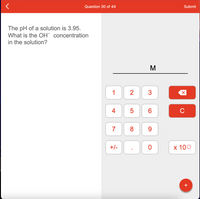 **pH Calculation for Hydroxide Ion Concentration**

*Question 30 of 44*

The pH of a solution is 3.95. What is the OH⁻ concentration in the solution?

*Interface Overview*

The interface provided contains a digital calculation pad which includes the following keys:

- Number keys (0-9)
- A decimal point (.)
- A +/- key for changing the sign
- An 'x 10⁰' button for scientific notation
- A backspace key (⟵)
- A clear button (C)
- A 'M' symbol for inputting values (likely referring to molarity or concentration in moles per liter)
- A submit button at the top right corner

*Introduction to pH and OH⁻ Concentration Calculations*

pH is a measure of the acidity or basicity of an aqueous solution. It is calculated as the negative logarithm of the hydrogen ion concentration:

\[ \text{pH} = -\log [\text{H}^+] \]

The relationship between pH and pOH (the measure of hydroxide ion concentration) in any aqueous solution at 25°C is given by the equation:

\[ \text{pH} + \text{pOH} = 14 \]

To find the hydroxide ion concentration \([ \text{OH}^- ]\), follow these steps:

1. Calculate the pOH:
   \[ \text{pOH} = 14 - \text{pH} \]
   \[ \text{pOH} = 14 - 3.95 = 10.05 \]

2. Use the pOH to find the hydroxide ion concentration:
   \[ [\text{OH}^-] = 10^{-\text{pOH}} \]
   \[ [\text{OH}^-] = 10^{-10.05} \]

Using a calculator, this will yield:
\[ [\text{OH}^-] \approx 8.91 \times 10^{-11} \text{M} \]

*Summary*

Given a solution with a pH of 3.95, the concentration of hydroxide ions (OH⁻) in the solution can be calculated to be approximately \( 8.91 \times 10^{-11} \) M.