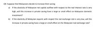 Q9. Suppose that Malaysians decide to increase their saving.
a) If the elasticity of Malaysian net capital outflow with respect to the real interest rate is very
high, will this increase in private saving have a large or small effect on Malaysian domestic
investment?
b) If the elasticity of Malaysian exports with respect the real exchange rate is very low, will this
increase in private saving have a large or small effect on the Malaysian real exchange rate?
