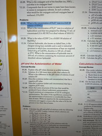 F
OH
es this
h the same
gen ions?
eactions:
5(e)
reactions:
ag) + OH (ag)
1,0* (aq)
ollowing
H₂.
15.19. What is the conjugate acid of the bisulfate ion, HSO,",
and what is its conjugate base?
*15.20. Compounds that do not ionize in water have been known
to ionize in nonaqueous solvents. In such a solvent,
what would be the conjugate acid and conjugate base of
methanol, CH,OH?
Problems
15.21. What is the concentration of H3O+ ions in a 0.65 M
solution of HNO₂?
15.22. What is the concentration of H₂O* ions in a solution of
hydrochloric acid that was prepared by diluting 7.5 mL of
concentrated (11.6 M) HCl to a final volume of 100.0 L?
15.23. What is the value of [OH-] in a 0.0205 M solution of
Ba(OH)2?
15.24. Calcium hydroxide, also known as slaked lime, is the
cheapest strong base available and is used in industrial
processes in which low concentrations of base are required.
Only 0.16 g of Ca(OH)₂ dissolves in 100 mL of water
at 25°C. What is the concentration of hydroxide ions in
250 mL of a solution containing the maximum amount of
dissolved calcium hydroxide?
pH and the Autoionization of Water
Concept Review
15.25. Explain why pH values decrease as acidity increases.
15.26. Solution A is 100 times more acidic than solution B.
What is the difference in the pH values of solution A and
solution B?
15.27. Describe a solution (solute and concentration) that has a
negative pH value.
15.28. Describe a solution (solute and concentration) that has a
negative pOH value.
*15.29. Draw the Lewis structures of the ions that would be
produced if pure ethanol underwent autoionization.
*15.30. Liquid ammonia at a temperature of 223 K undergoes
autoionization. The value of the equilibrium constant for
the autoionization of ammonia is considerably less than
that of water. Write an equatic for the autoionization of
ammonia and suggest a reason why the value of K for the
process is less than that of water.
Problems
15.31. Calculate the pH and pOH of solutions with the following
[H,O*] or [OH-] values. Indicate which solutions are
acidic, basic, or neutral.
a. [H₂O¹] = 5.3 x 10³ M
b. [H,O*]- 3.8 x 10 M
c. [H₂O*] = 7.2 x 10-6 M
d. [OH-] = 1.0 × 10-¹4 M
15.32. Calculate the pH and pOH of the solutions with the
following hydrogen ion or hydroxide ion concentrations.
Indicate which solutions are acidic, basic, or neutral.
a. [OH-] = 8.2 x 10-¹¹ M
b. [OH-] = 7.7 x 10-6 M
c. [H₂O¹] = 3.2 × 10-4 M
d. [H,O*] 1.0 × 107 M
a. [H,O'] in 8
b. [H,O'] in 6
c. [OH-] in 4.
d. [OH-] in 2.5
15.34. Determine the i
a. pH of a solum
b. pH of a solum
c. pOH of a soll
d. pOH of a sol
15.35. Calculate the pl
a. stomach acid
b. 0.00500 MH
c. a 2:1 mixture
d. a 3:1 mixture
15.36. Calculate the pH
a. 0.0450 M NaC
b. 0.160 M Ca(O
c. a 1:1 mixture o
d. a 2:3 mixture o
15.37. Calculate the pH =
15.38. Calculate the pH o
Calculations Involvi.
Concept Review
15.39. One-molar solutions
CH₂COOH, HNO-
a. Rank them in orc
b. Rank them in ord
(weakest to strong
15.40. On the basis of the fo
0.100 M solutions, sel
Acid
C6H5COOH
HF
HN3
CH3COOH
D
15.41. A 1.0 M aqueous solutic
conductor of electricity t
Explain why.
15.42. Hydrogen chloride and w
yet a solution of HCl diss
conductor of electricity. E
15.43. Hydrofluoric acid is a wea
expression for its acid ioni
15.44. Early Antiseptic The use o
acid, was pioneered in the
Lister (after whom Listerin
in surgery. Its formula is C,
is ionizable. Write the mass
ionization equilibrium of ph
*15.45. The K, values of weak acids
they dissolve. For example, t
ethanol is less than its & in