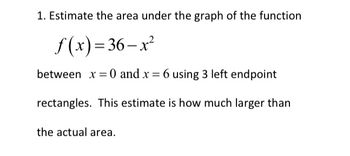 1. Estimate the area under the graph of the function 

\( f(x) = 36 - x^2 \)

between \( x = 0 \) and \( x = 6 \) using 3 left endpoint rectangles. This estimate is how much larger than the actual area.