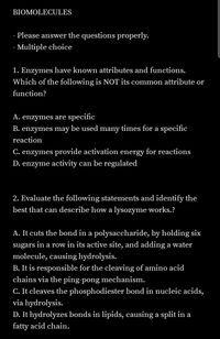 BIOMOLECULES
- Please answer the questions properly.
- Multiple choice
1. Enzymes have known attributes and functions.
Which of the following is NOT its common attribute or
function?
A. enzymes are specific
B. enzymes may be used many times for a specific
reaction
C. enzymes provide activation energy for reactions
D. enzyme activity can be regulated
2. Evaluate the following statements and identify the
best that can describe how a lysozyme works.?
A. It cuts the bond in a polysaccharide, by holding six
sugars
in a row in its active site, and adding a water
molecule, causing hydrolysis.
B. It is responsible for the cleaving of amino acid
chains via the ping-pong mechanism.
C. It cleaves the phosphodiester bond in nucleic acids,
via hydrolysis.
D. It hydrolyzes bonds in lipids, causing a split in a
fatty acid chain.
