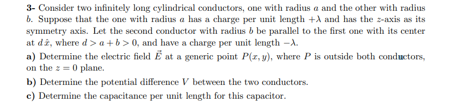 3- Consider two infinitely long cylindrical conductors, one with radius a and the other with radius
b. Suppose that the one with radius a has a charge per unit length +A and has the z-axis as its
symmetry axis. Let the second conductor with radius b be parallel to the first one with its center
at da, where d> a +b > 0, and have a charge per unit length -X.
a) Determine the electric field E at a generic point P(x,y), where P is outside both conductors
on the z 0 plane
b) Determine the potential difference V between the two conductors.
c) Determine the capacitance per unit length for this capacitor
