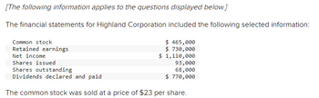 [The following information applies to the questions displayed below.]
The financial statements for Highland Corporation included the following selected information:
Common stock
Retained earnings
Net income
Shares issued
Shares outstanding
Dividends declared and paid
$ 465,000
$ 730,000
$ 1,110,000
93,000
68,000
$ 770,000
The common stock was sold at a price of $23 per share.