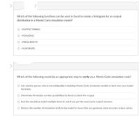 Which of the following functions can be used in Excel to create a histogram for an output
distribution in a Monte Carlo simulation model?
O =OUTPUTTABLE()
O =POISSON()
O =FREQUENCY()
O =VLOOKUP(0
Which of the following would be an appropriate step to verify your Monte Carlo simulation code?
O Ask another person who is knowledgeable in building Monte Carlo simulation models to look over your model
for errors.
O Determine all random number possibilities by hand to check the output.
O Run the simulation model multiple times to see if you get the exact same output answers.
O Reduce the number of simulation trials in the model to insure that you generate more accurate output values.
