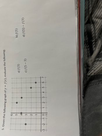 = f(x), evaluate the following;
5. Given the following graph of y
=
-3
H
6
5-
40
3
2
1
-2 -1 0
-1-
1
2
3
4
5
6
7
a) f(3)
c) f (5-3)
b) f(5)
d) f(5) - ƒ(3)