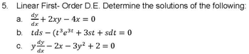 5. Linear First- Order D.E. Determine the solutions of the following:
dy
a. + 2xy - 4x = 0
dx
b. tds (t³e³t+ 3st + sdt = 0
C.
-
dy
y- -2x3y² + 2 = 0
dx